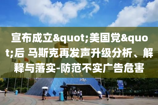 宣布成立"美國(guó)黨"后 馬斯克再發(fā)聲升級(jí)分析、解釋與落實(shí)-防范不實(shí)廣告危害