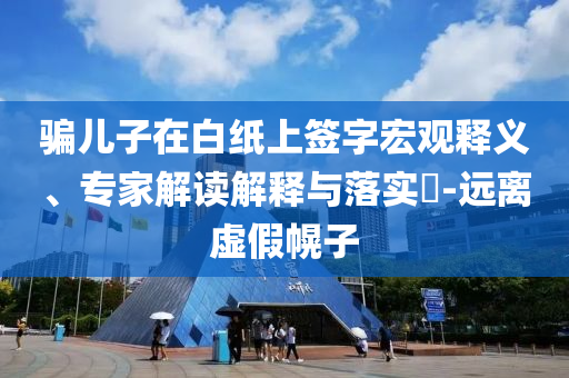 騙兒子在白紙上簽字宏觀釋義、專家解讀解釋與落實(shí)?-遠(yuǎn)離虛假幌子