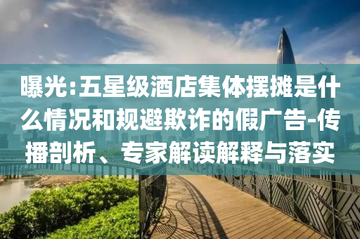 曝光:五星級(jí)酒店集體擺攤是什么情況和規(guī)避欺詐的假廣告-傳播剖析、專家解讀解釋與落實(shí)