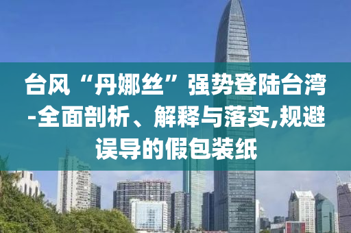 臺(tái)風(fēng)“丹娜絲”強(qiáng)勢登陸臺(tái)灣-全面剖析、解釋與落實(shí),規(guī)避誤導(dǎo)的假包裝紙