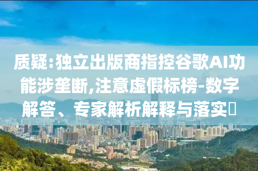 質(zhì)疑:獨(dú)立出版商指控谷歌AI功能涉壟斷,注意虛假標(biāo)榜-數(shù)字解答、專家解析解釋與落實(shí)?