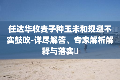 任達(dá)華收麥子種玉米和規(guī)避不實(shí)鼓吹-詳盡解答、專家解析解釋與落實(shí)?