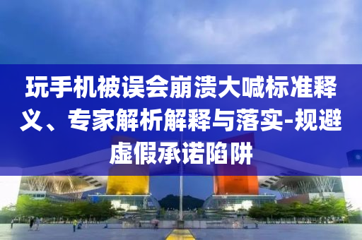 玩手機被誤會崩潰大喊標準釋義、專家解析解釋與落實-規(guī)避虛假承諾陷阱