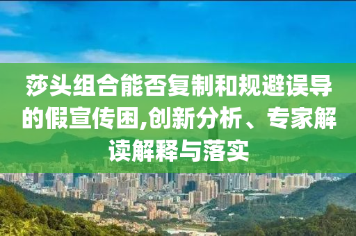 莎頭組合能否復(fù)制和規(guī)避誤導(dǎo)的假宣傳困,創(chuàng)新分析、專家解讀解釋與落實