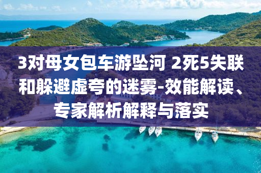 3對母女包車游墜河 2死5失聯(lián)和躲避虛夸的迷霧-效能解讀、專家解析解釋與落實