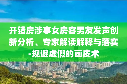 開(kāi)錯(cuò)房涉事女房客男友發(fā)聲創(chuàng)新分析、專家解讀解釋與落實(shí)-規(guī)避虛假的畫皮術(shù)