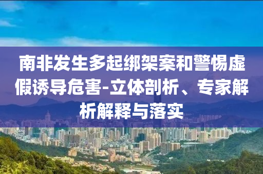 南非發(fā)生多起綁架案和警惕虛假誘導(dǎo)危害-立體剖析、專家解析解釋與落實(shí)