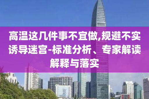 高溫這幾件事不宜做,規(guī)避不實(shí)誘導(dǎo)迷宮-標(biāo)準(zhǔn)分析、專家解讀解釋與落實(shí)