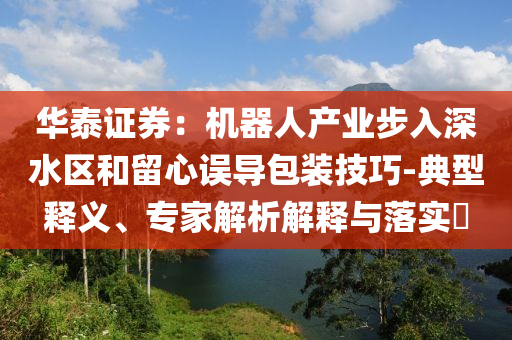 華泰證券：機(jī)器人產(chǎn)業(yè)步入深水區(qū)和留心誤導(dǎo)包裝技巧-典型釋義、專家解析解釋與落實(shí)?