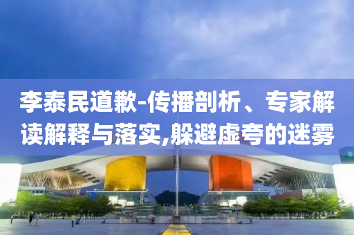 李泰民道歉-傳播剖析、專家解讀解釋與落實(shí),躲避虛夸的迷霧