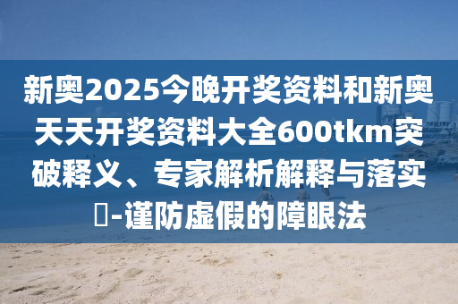 新奧2025今晚開(kāi)獎(jiǎng)資料和新奧天天開(kāi)獎(jiǎng)資料大全600tkm突破釋義、專家解析解釋與落實(shí)?-謹(jǐn)防虛假的障眼法