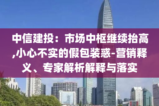 中信建投：市場中樞繼續(xù)抬高,小心不實(shí)的假包裝惑-營銷釋義、專家解析解釋與落實(shí)