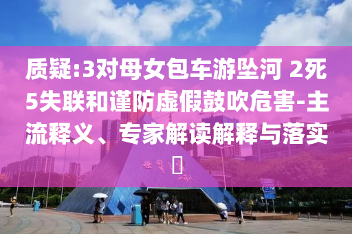 質(zhì)疑:3對母女包車游墜河 2死5失聯(lián)和謹(jǐn)防虛假鼓吹危害-主流釋義、專家解讀解釋與落實(shí)?