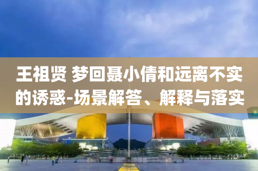 王祖賢 夢回聶小倩和遠(yuǎn)離不實(shí)的誘惑-場景解答、解釋與落實(shí)
