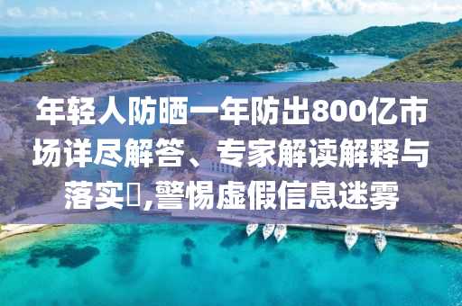 年輕人防曬一年防出800億市場詳盡解答、專家解讀解釋與落實(shí)?,警惕虛假信息迷霧