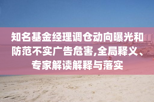 知名基金經(jīng)理調(diào)倉動向曝光和防范不實(shí)廣告危害,全局釋義、專家解讀解釋與落實(shí)