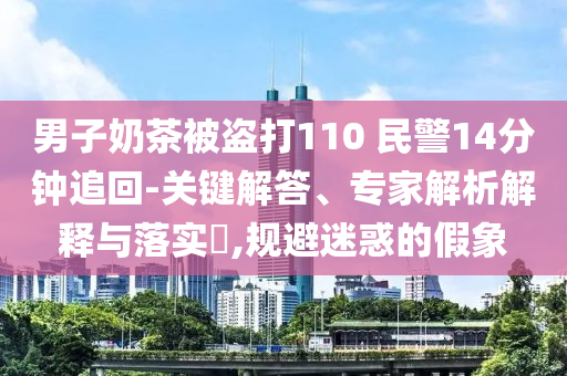 男子奶茶被盜打110 民警14分鐘追回-關鍵解答、專家解析解釋與落實?,規(guī)避迷惑的假象