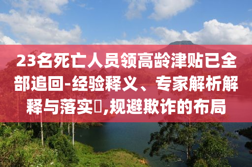 23名死亡人員領(lǐng)高齡津貼已全部追回-經(jīng)驗(yàn)釋義、專家解析解釋與落實(shí)?,規(guī)避欺詐的布局