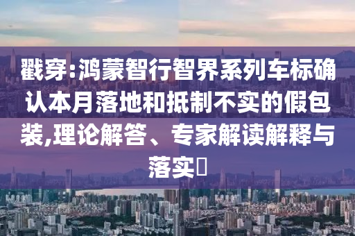 戳穿:鴻蒙智行智界系列車標(biāo)確認(rèn)本月落地和抵制不實(shí)的假包裝,理論解答、專家解讀解釋與落實(shí)?