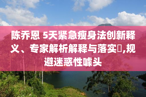 陳喬恩 5天緊急瘦身法創(chuàng)新釋義、專家解析解釋與落實(shí)?,規(guī)避迷惑性噱頭