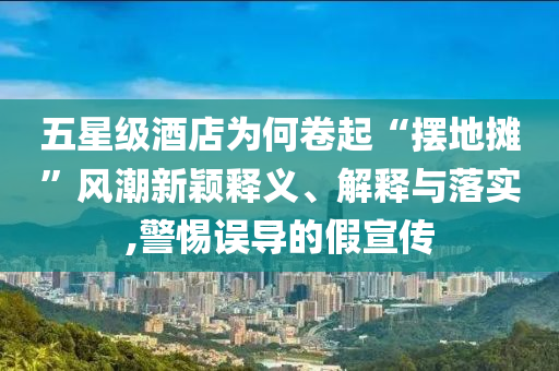 五星級酒店為何卷起“擺地攤”風(fēng)潮新穎釋義、解釋與落實,警惕誤導(dǎo)的假宣傳