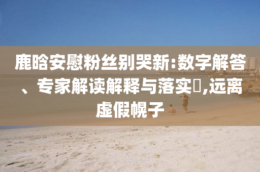 鹿晗安慰粉絲別哭新:數(shù)字解答、專家解讀解釋與落實(shí)?,遠(yuǎn)離虛假幌子