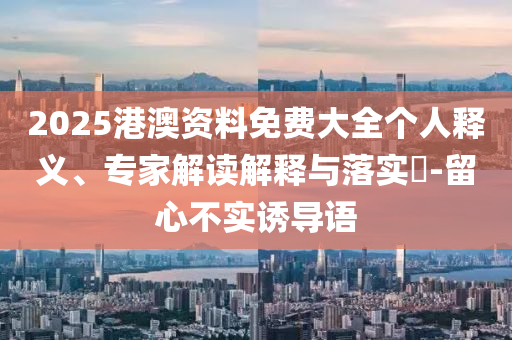 2025港澳資料免費大全個人釋義、專家解讀解釋與落實?-留心不實誘導語