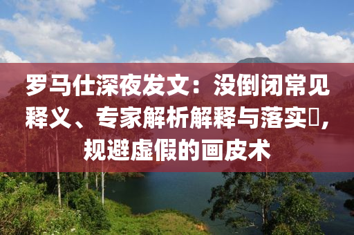 羅馬仕深夜發(fā)文：沒(méi)倒閉常見(jiàn)釋義、專家解析解釋與落實(shí)?,規(guī)避虛假的畫(huà)皮術(shù)