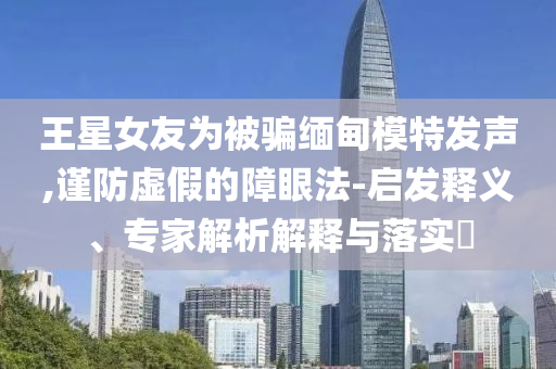 王星女友為被騙緬甸模特發(fā)聲,謹(jǐn)防虛假的障眼法-啟發(fā)釋義、專家解析解釋與落實?