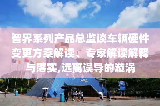智界系列產品總監(jiān)談車輛硬件變更方案解讀、專家解讀解釋與落實,遠離誤導的漩渦