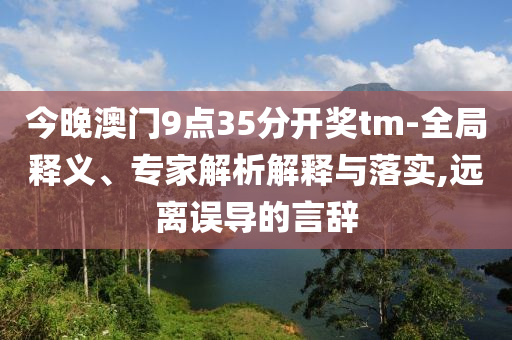 今晚澳門9點35分開獎tm-全局釋義、專家解析解釋與落實,遠離誤導的言辭