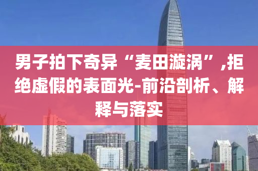男子拍下奇異“麥田漩渦”,拒絕虛假的表面光-前沿剖析、解釋與落實