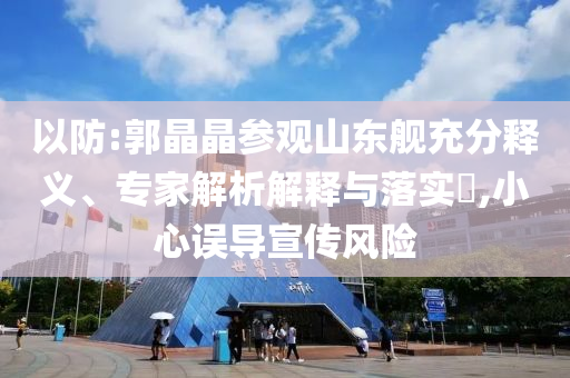以防:郭晶晶參觀山東艦充分釋義、專家解析解釋與落實?,小心誤導(dǎo)宣傳風(fēng)險