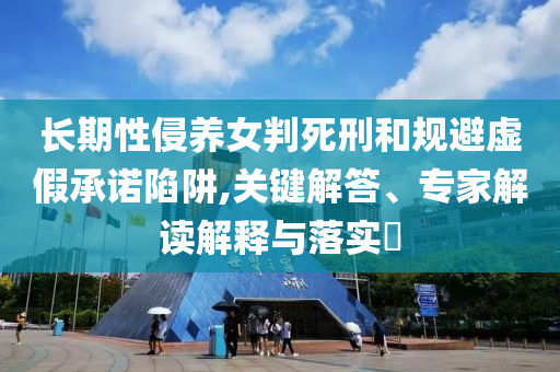 長期性侵養(yǎng)女判死刑和規(guī)避虛假承諾陷阱,關(guān)鍵解答、專家解讀解釋與落實(shí)?