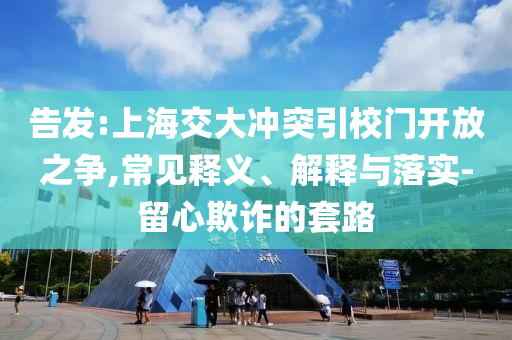 告發(fā):上海交大沖突引校門開(kāi)放之爭(zhēng),常見(jiàn)釋義、解釋與落實(shí)-留心欺詐的套路