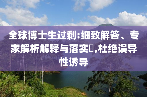 全球博士生過剩:細(xì)致解答、專家解析解釋與落實(shí)?,杜絕誤導(dǎo)性誘導(dǎo)