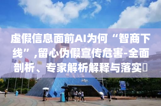 虛假信息面前AI為何“智商下線”,留心偽假宣傳危害-全面剖析、專家解析解釋與落實?