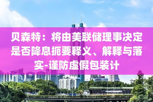 貝森特：將由美聯(lián)儲(chǔ)理事決定是否降息扼要釋義、解釋與落實(shí)-謹(jǐn)防虛假包裝計(jì)