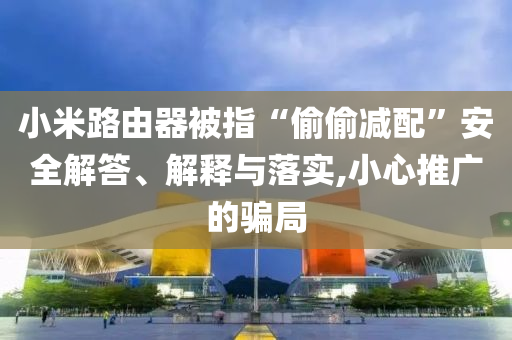 小米路由器被指“偷偷減配”安全解答、解釋與落實(shí),小心推廣的騙局