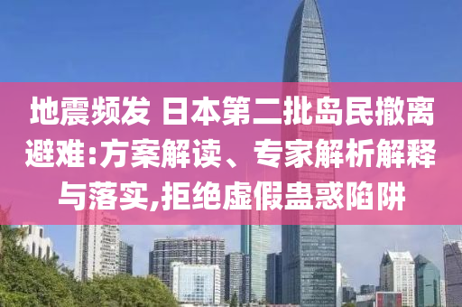 地震頻發(fā) 日本第二批島民撤離避難:方案解讀、專家解析解釋與落實,拒絕虛假蠱惑陷阱