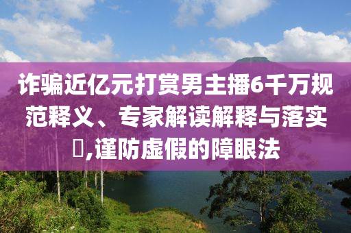 詐騙近億元打賞男主播6千萬(wàn)規(guī)范釋義、專(zhuān)家解讀解釋與落實(shí)?,謹(jǐn)防虛假的障眼法