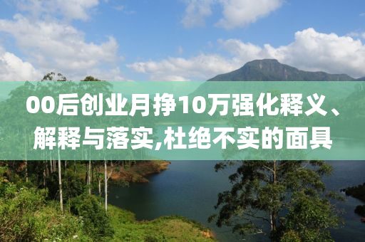 00后創(chuàng)業(yè)月掙10萬(wàn)強(qiáng)化釋義、解釋與落實(shí),杜絕不實(shí)的面具