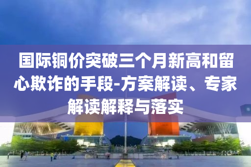 國際銅價突破三個月新高和留心欺詐的手段-方案解讀、專家解讀解釋與落實