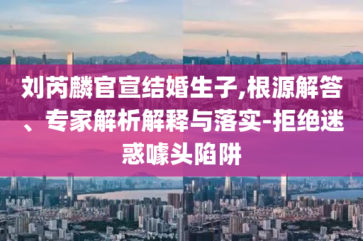 劉芮麟官宣結(jié)婚生子,根源解答、專家解析解釋與落實-拒絕迷惑噱頭陷阱