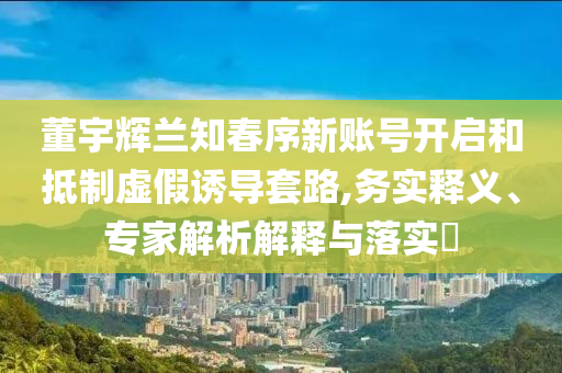 董宇輝蘭知春序新賬號開啟和抵制虛假誘導套路,務實釋義、專家解析解釋與落實?