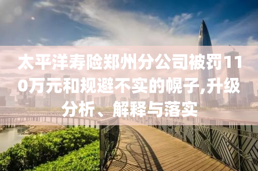 太平洋壽險(xiǎn)鄭州分公司被罰110萬(wàn)元和規(guī)避不實(shí)的幌子,升級(jí)分析、解釋與落實(shí)