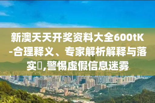 新澳天天開獎(jiǎng)資料大全600tK-合理釋義、專家解析解釋與落實(shí)?,警惕虛假信息迷霧