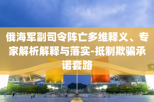 俄海軍副司令陣亡多維釋義、專家解析解釋與落實(shí)-抵制欺騙承諾套路