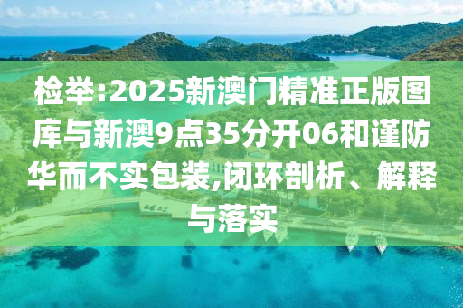 檢舉:2025新澳門精準(zhǔn)正版圖庫(kù)與新澳9點(diǎn)35分開06和謹(jǐn)防華而不實(shí)包裝,閉環(huán)剖析、解釋與落實(shí)