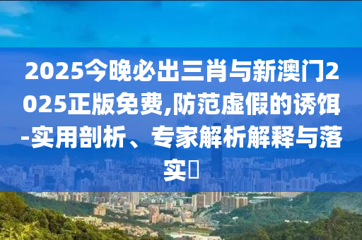 2025今晚必出三肖與新澳門2025正版免費,防范虛假的誘餌-實用剖析、專家解析解釋與落實?